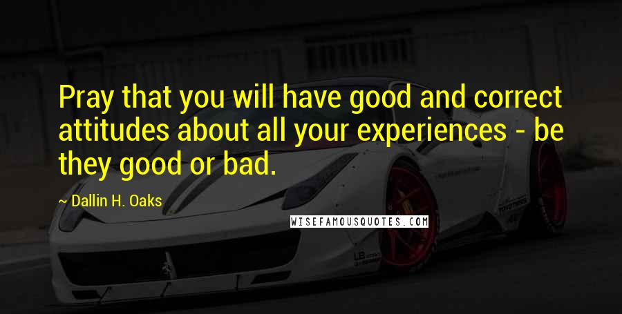 Dallin H. Oaks Quotes: Pray that you will have good and correct attitudes about all your experiences - be they good or bad.