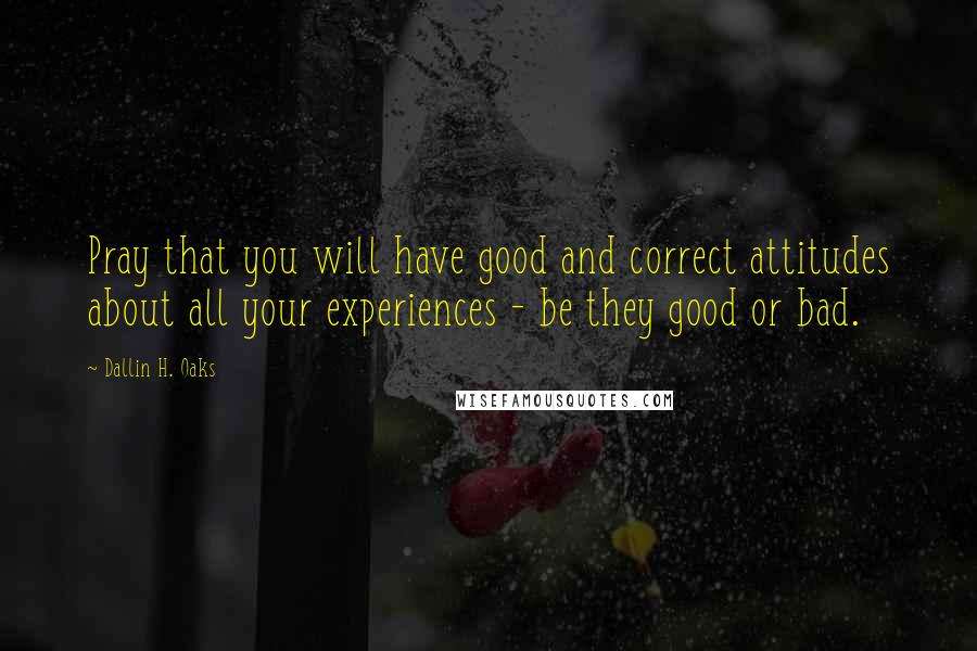 Dallin H. Oaks Quotes: Pray that you will have good and correct attitudes about all your experiences - be they good or bad.