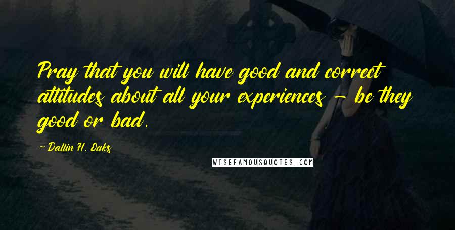 Dallin H. Oaks Quotes: Pray that you will have good and correct attitudes about all your experiences - be they good or bad.