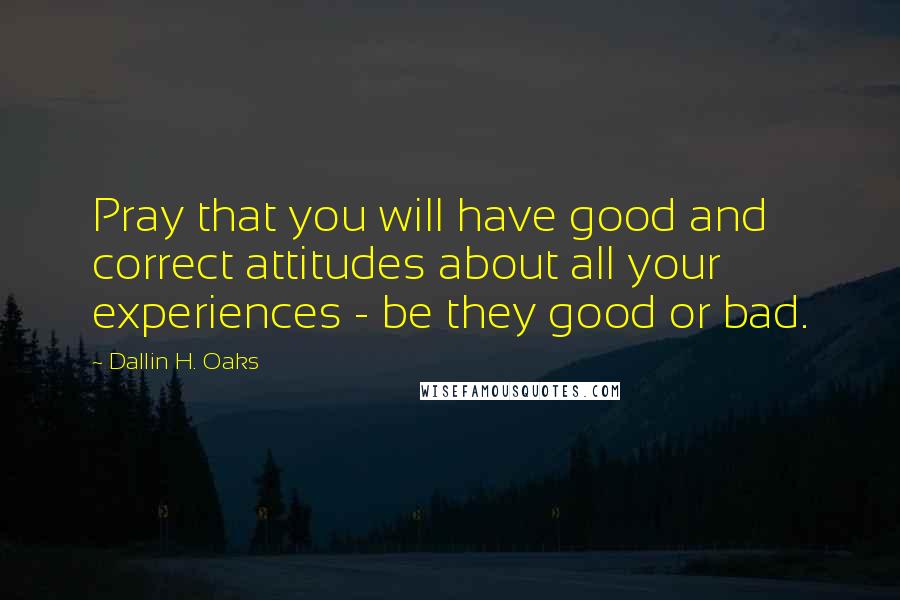 Dallin H. Oaks Quotes: Pray that you will have good and correct attitudes about all your experiences - be they good or bad.