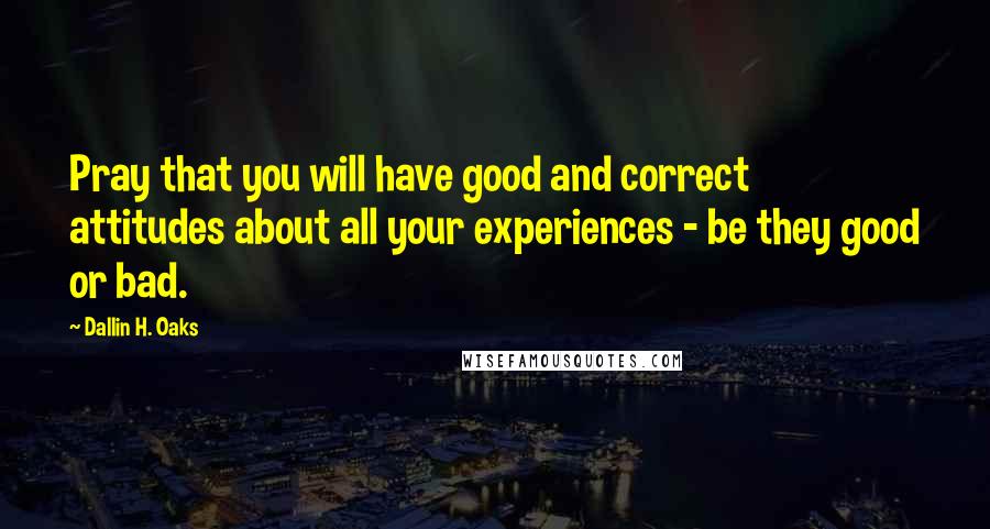 Dallin H. Oaks Quotes: Pray that you will have good and correct attitudes about all your experiences - be they good or bad.