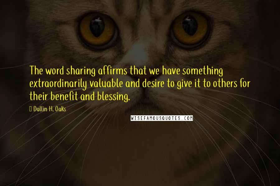 Dallin H. Oaks Quotes: The word sharing affirms that we have something extraordinarily valuable and desire to give it to others for their benefit and blessing.