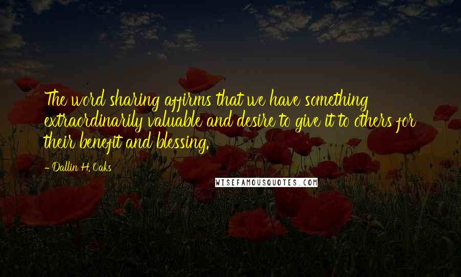 Dallin H. Oaks Quotes: The word sharing affirms that we have something extraordinarily valuable and desire to give it to others for their benefit and blessing.