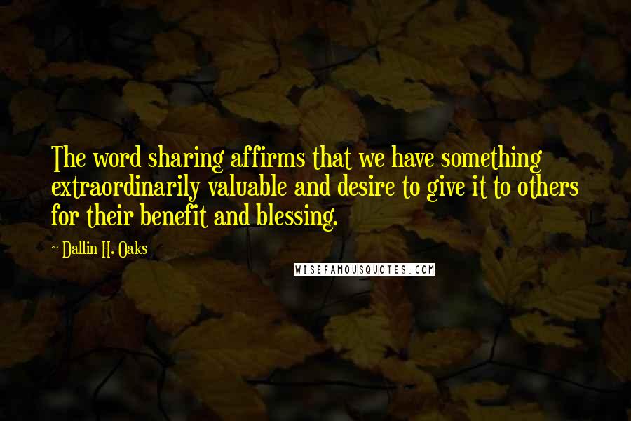 Dallin H. Oaks Quotes: The word sharing affirms that we have something extraordinarily valuable and desire to give it to others for their benefit and blessing.