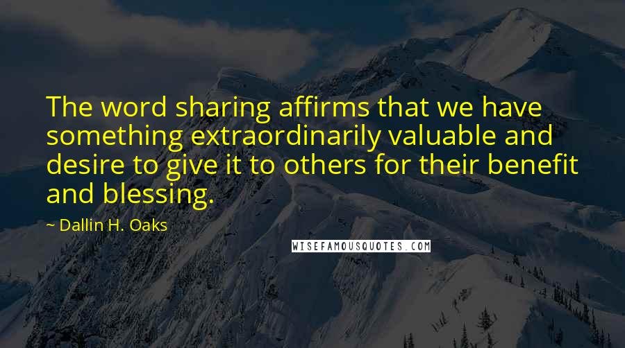 Dallin H. Oaks Quotes: The word sharing affirms that we have something extraordinarily valuable and desire to give it to others for their benefit and blessing.