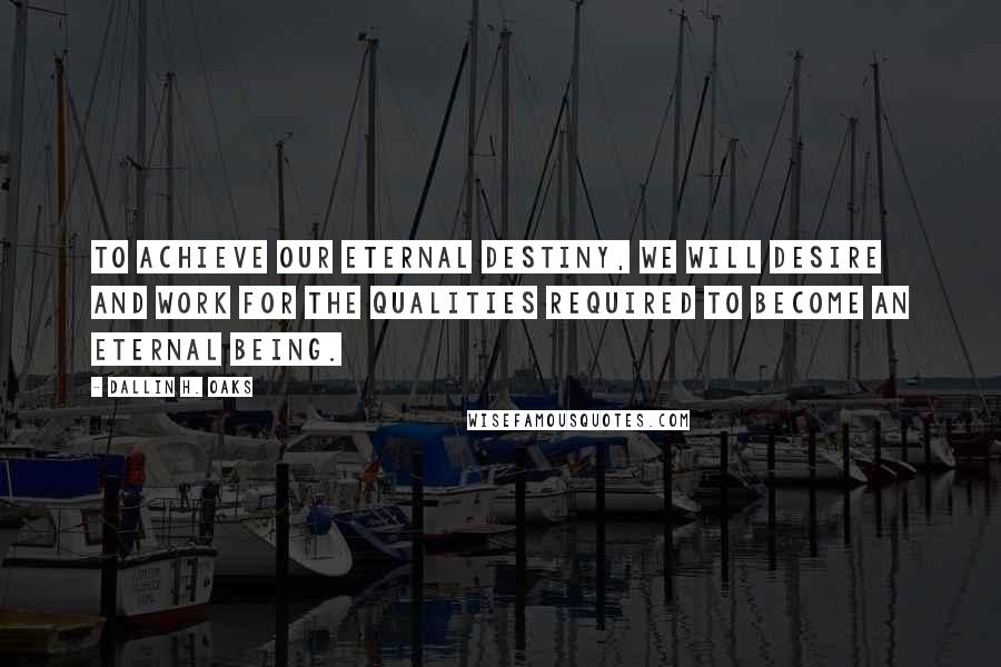 Dallin H. Oaks Quotes: To achieve our eternal destiny, we will desire and work for the qualities required to become an eternal being.