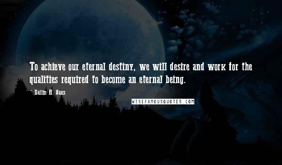 Dallin H. Oaks Quotes: To achieve our eternal destiny, we will desire and work for the qualities required to become an eternal being.