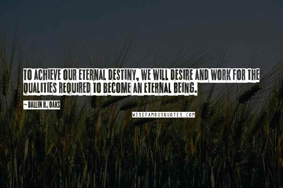Dallin H. Oaks Quotes: To achieve our eternal destiny, we will desire and work for the qualities required to become an eternal being.