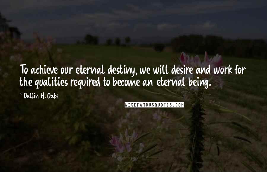 Dallin H. Oaks Quotes: To achieve our eternal destiny, we will desire and work for the qualities required to become an eternal being.