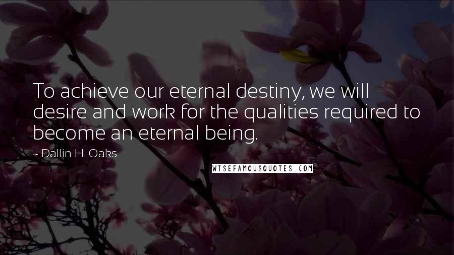 Dallin H. Oaks Quotes: To achieve our eternal destiny, we will desire and work for the qualities required to become an eternal being.