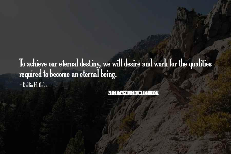 Dallin H. Oaks Quotes: To achieve our eternal destiny, we will desire and work for the qualities required to become an eternal being.