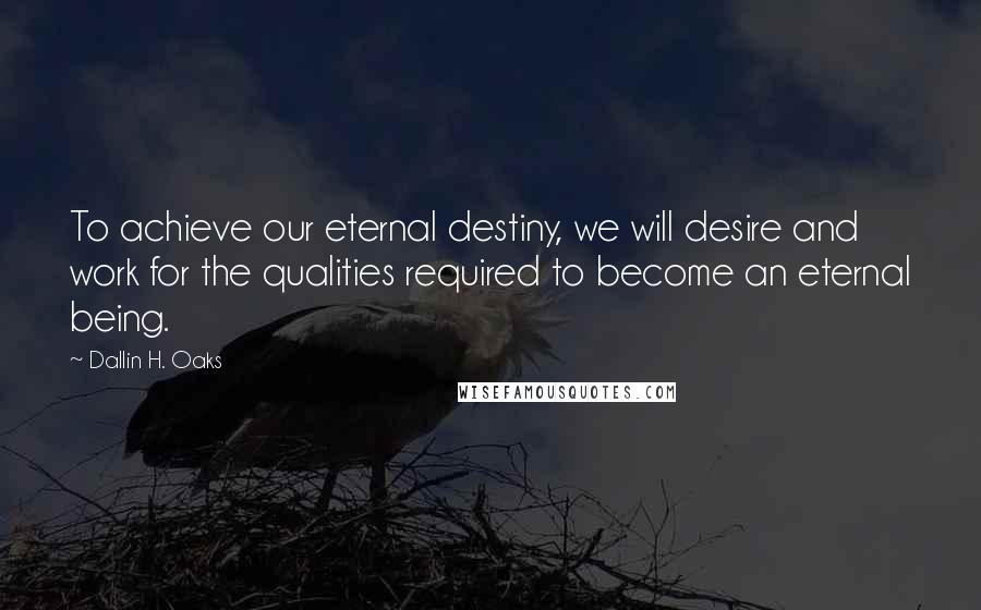 Dallin H. Oaks Quotes: To achieve our eternal destiny, we will desire and work for the qualities required to become an eternal being.