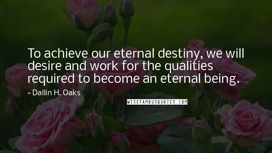 Dallin H. Oaks Quotes: To achieve our eternal destiny, we will desire and work for the qualities required to become an eternal being.