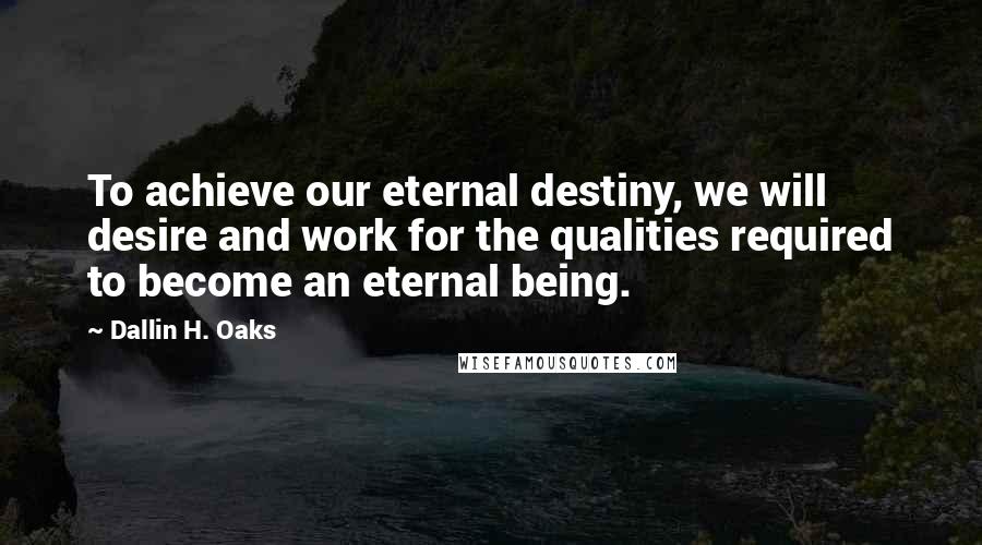 Dallin H. Oaks Quotes: To achieve our eternal destiny, we will desire and work for the qualities required to become an eternal being.