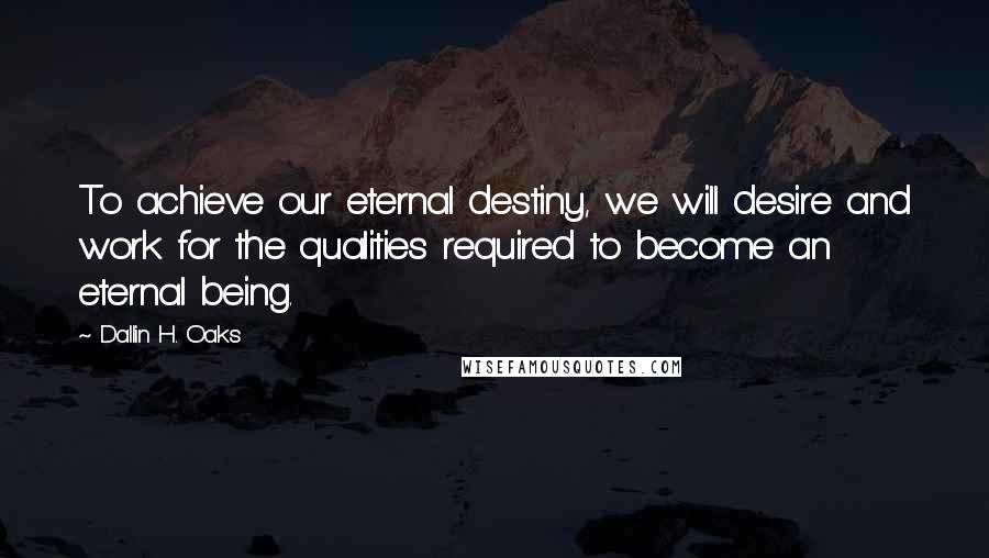 Dallin H. Oaks Quotes: To achieve our eternal destiny, we will desire and work for the qualities required to become an eternal being.