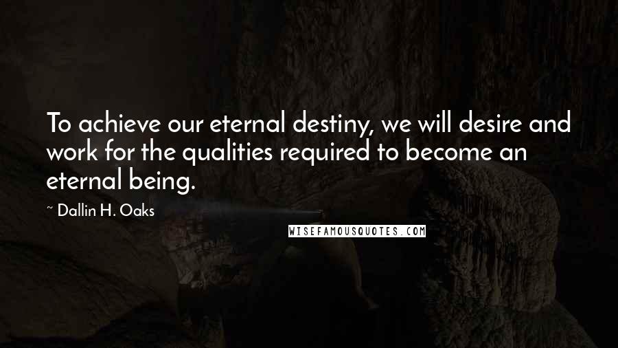 Dallin H. Oaks Quotes: To achieve our eternal destiny, we will desire and work for the qualities required to become an eternal being.