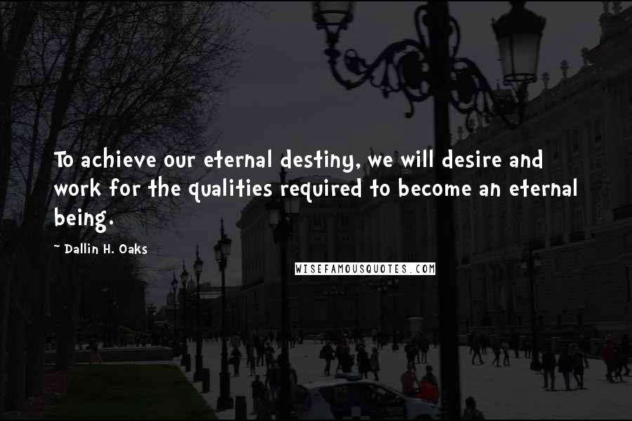 Dallin H. Oaks Quotes: To achieve our eternal destiny, we will desire and work for the qualities required to become an eternal being.