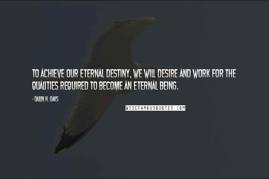 Dallin H. Oaks Quotes: To achieve our eternal destiny, we will desire and work for the qualities required to become an eternal being.