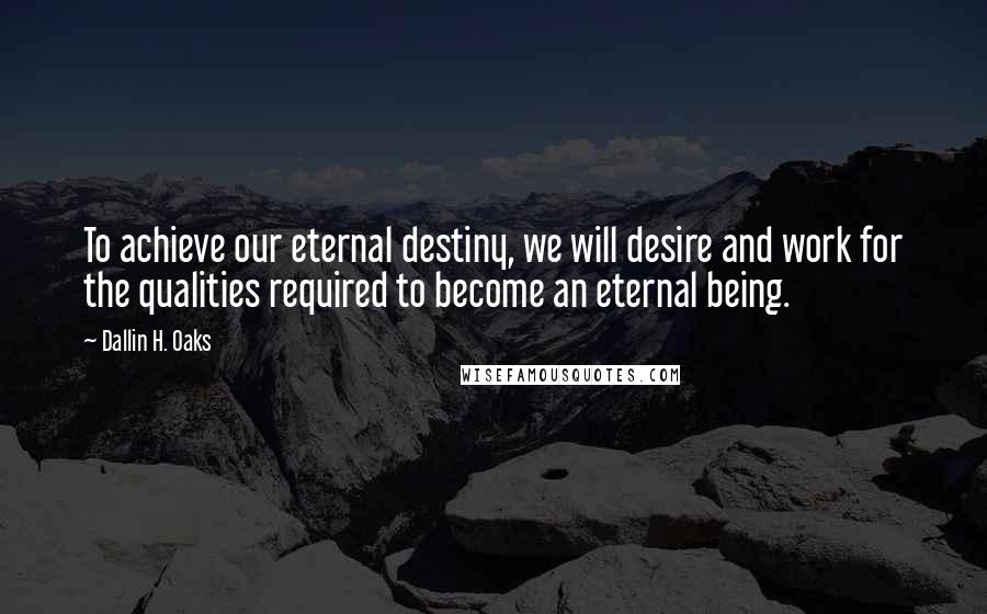 Dallin H. Oaks Quotes: To achieve our eternal destiny, we will desire and work for the qualities required to become an eternal being.