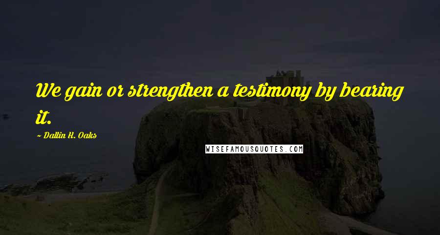 Dallin H. Oaks Quotes: We gain or strengthen a testimony by bearing it.