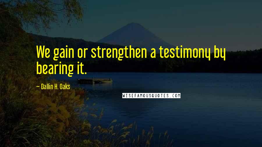 Dallin H. Oaks Quotes: We gain or strengthen a testimony by bearing it.
