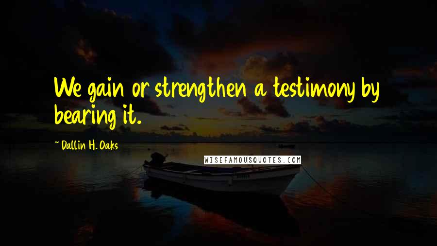 Dallin H. Oaks Quotes: We gain or strengthen a testimony by bearing it.