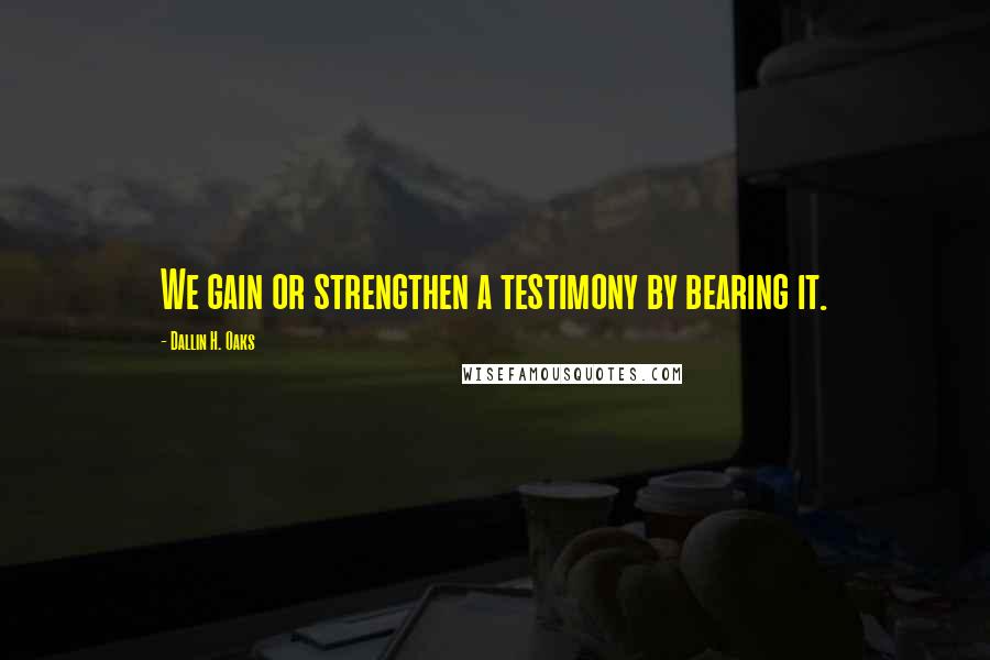 Dallin H. Oaks Quotes: We gain or strengthen a testimony by bearing it.