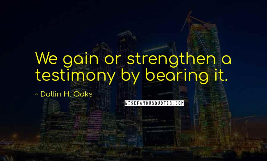 Dallin H. Oaks Quotes: We gain or strengthen a testimony by bearing it.