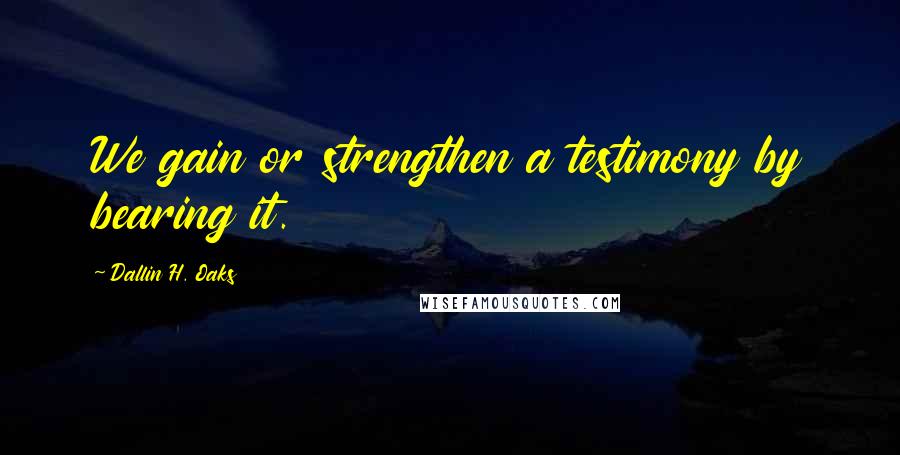 Dallin H. Oaks Quotes: We gain or strengthen a testimony by bearing it.