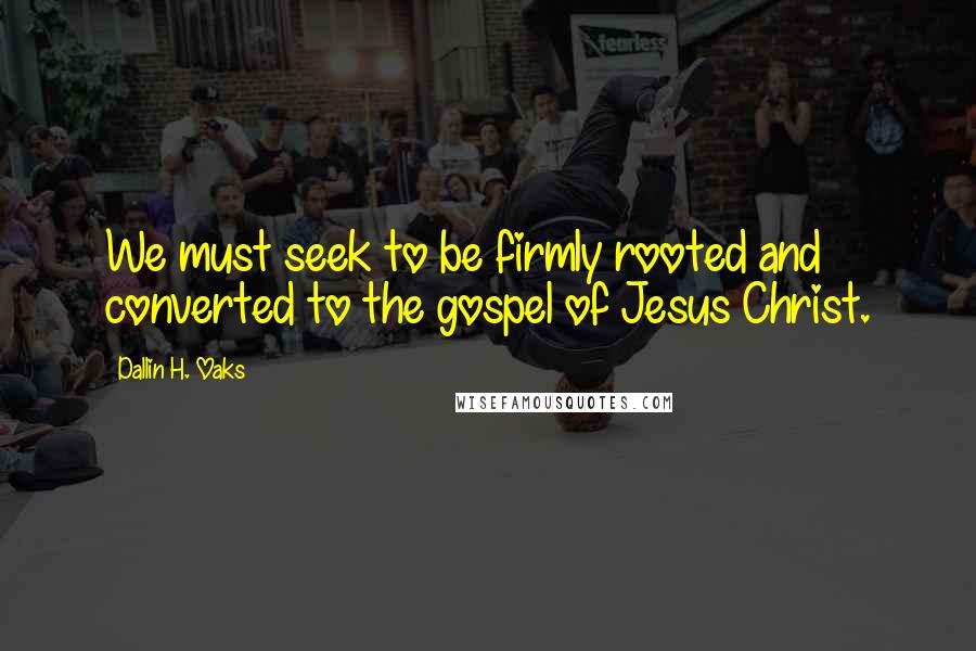 Dallin H. Oaks Quotes: We must seek to be firmly rooted and converted to the gospel of Jesus Christ.