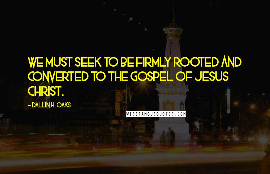 Dallin H. Oaks Quotes: We must seek to be firmly rooted and converted to the gospel of Jesus Christ.