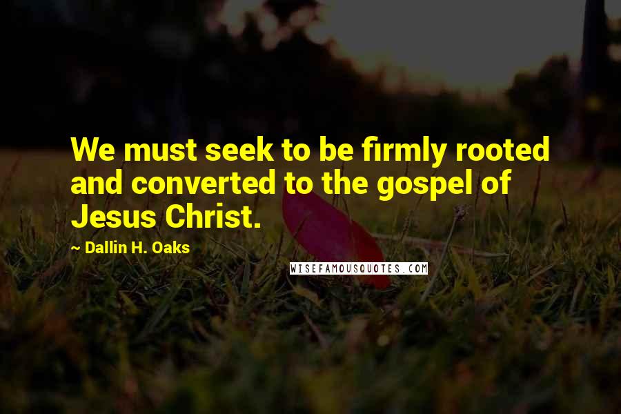 Dallin H. Oaks Quotes: We must seek to be firmly rooted and converted to the gospel of Jesus Christ.