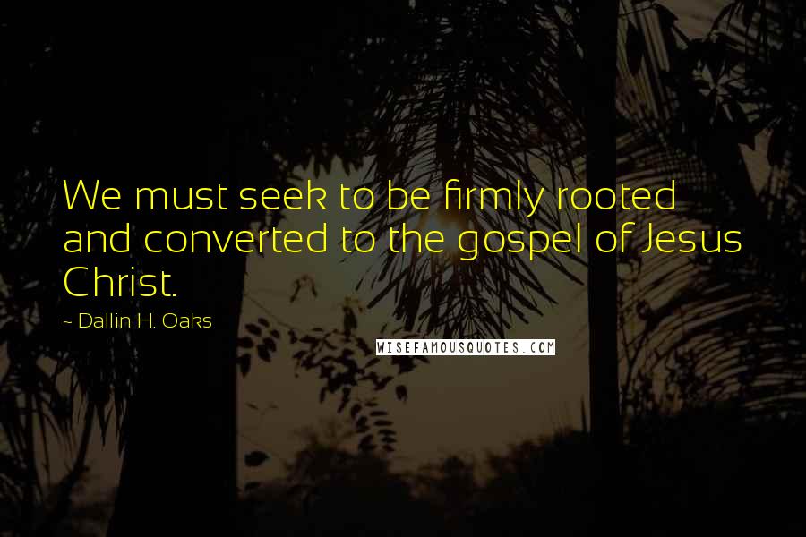 Dallin H. Oaks Quotes: We must seek to be firmly rooted and converted to the gospel of Jesus Christ.