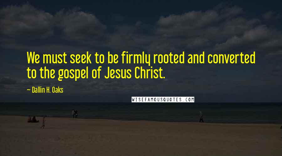 Dallin H. Oaks Quotes: We must seek to be firmly rooted and converted to the gospel of Jesus Christ.