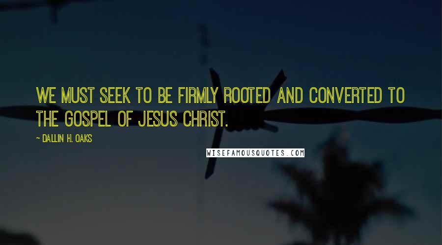 Dallin H. Oaks Quotes: We must seek to be firmly rooted and converted to the gospel of Jesus Christ.