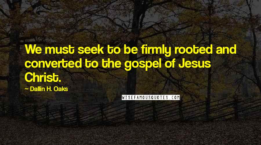 Dallin H. Oaks Quotes: We must seek to be firmly rooted and converted to the gospel of Jesus Christ.