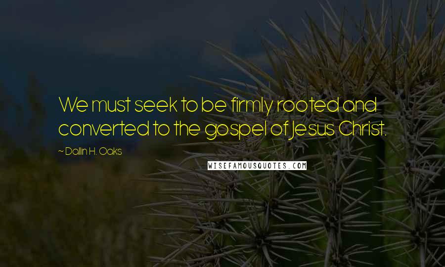 Dallin H. Oaks Quotes: We must seek to be firmly rooted and converted to the gospel of Jesus Christ.