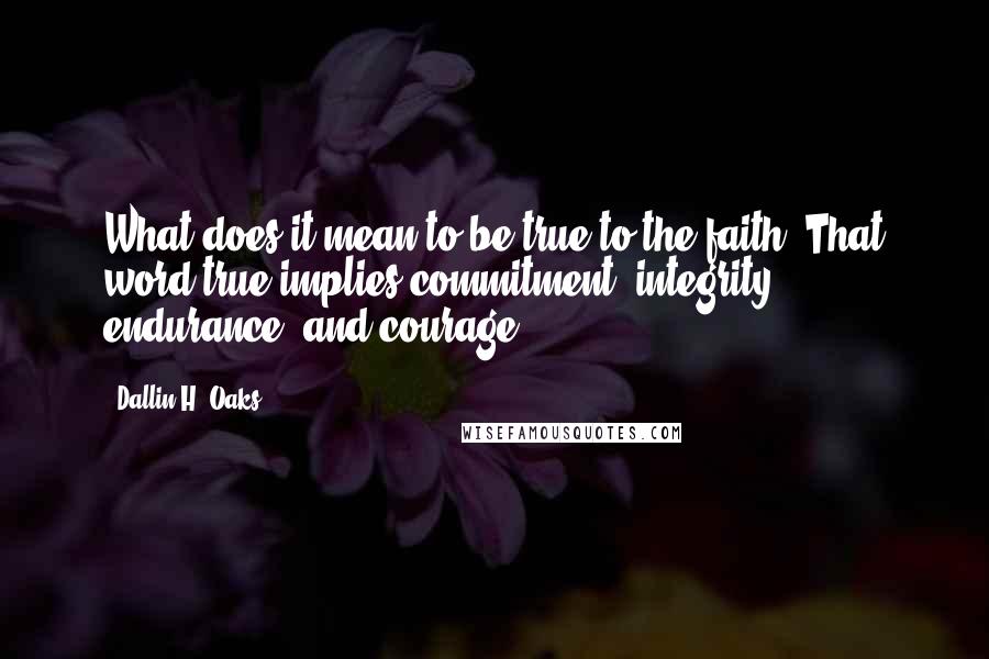 Dallin H. Oaks Quotes: What does it mean to be true to the faith? That word true implies commitment, integrity, endurance, and courage.