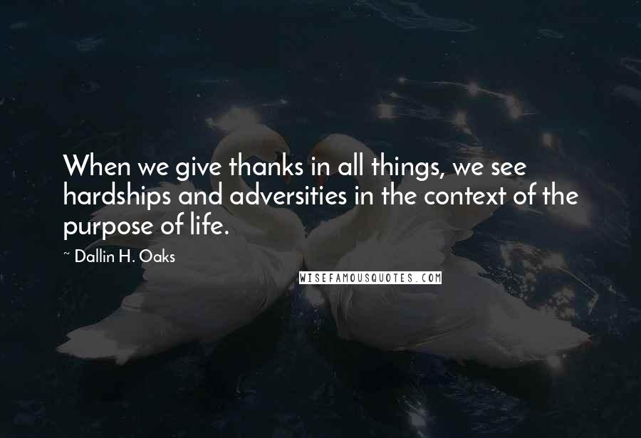 Dallin H. Oaks Quotes: When we give thanks in all things, we see hardships and adversities in the context of the purpose of life.