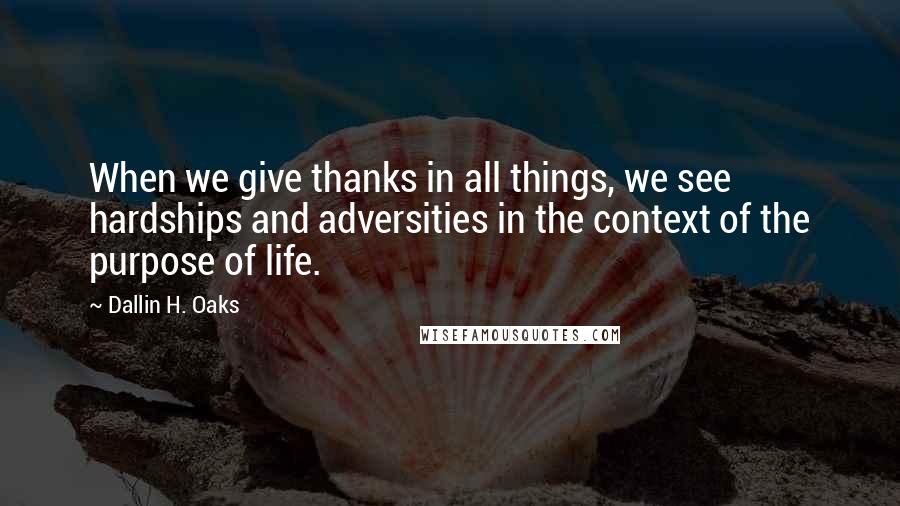 Dallin H. Oaks Quotes: When we give thanks in all things, we see hardships and adversities in the context of the purpose of life.