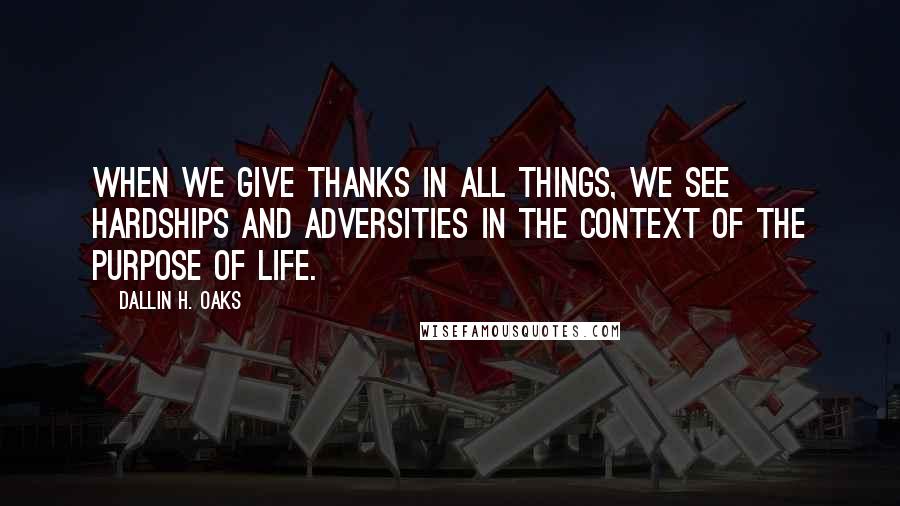 Dallin H. Oaks Quotes: When we give thanks in all things, we see hardships and adversities in the context of the purpose of life.