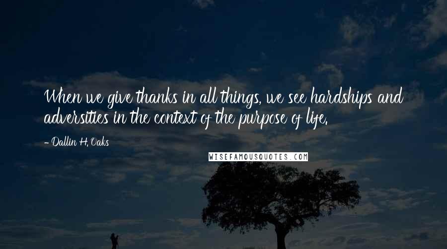 Dallin H. Oaks Quotes: When we give thanks in all things, we see hardships and adversities in the context of the purpose of life.
