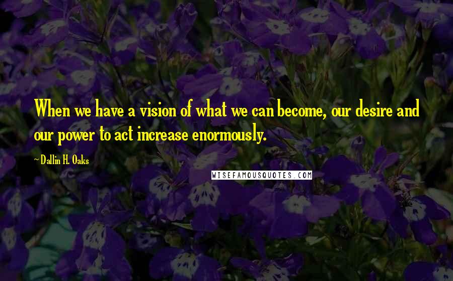 Dallin H. Oaks Quotes: When we have a vision of what we can become, our desire and our power to act increase enormously.