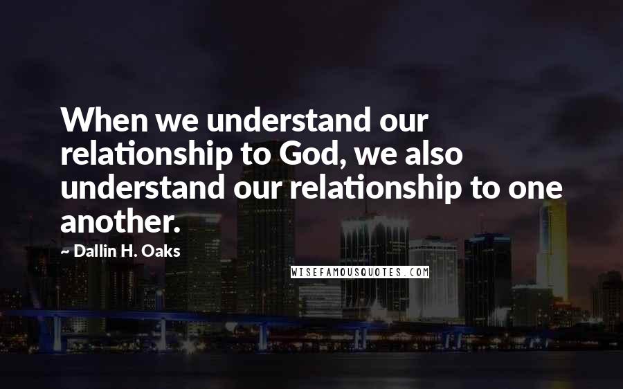 Dallin H. Oaks Quotes: When we understand our relationship to God, we also understand our relationship to one another.