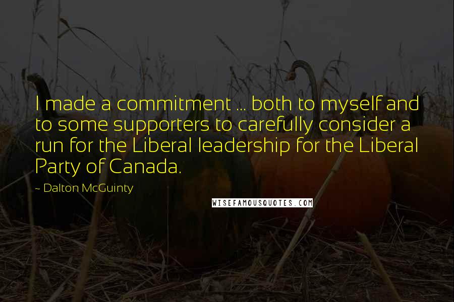 Dalton McGuinty Quotes: I made a commitment ... both to myself and to some supporters to carefully consider a run for the Liberal leadership for the Liberal Party of Canada.