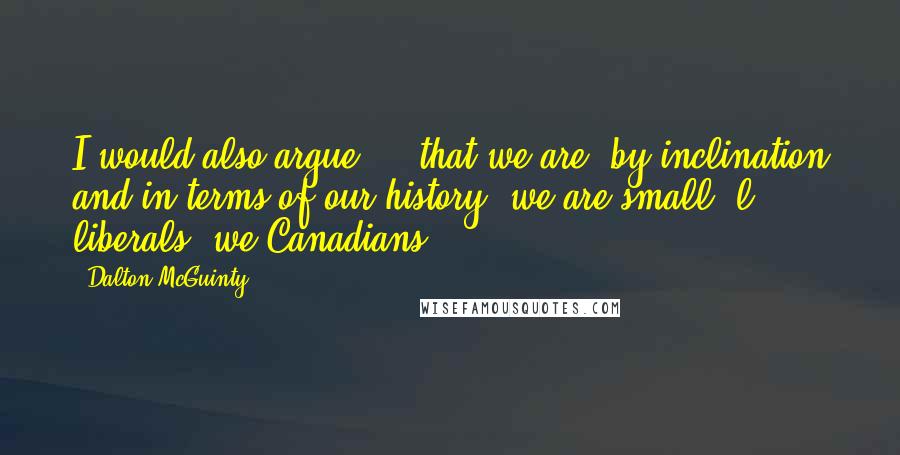 Dalton McGuinty Quotes: I would also argue ... that we are, by inclination and in terms of our history, we are small 'l' liberals, we Canadians.