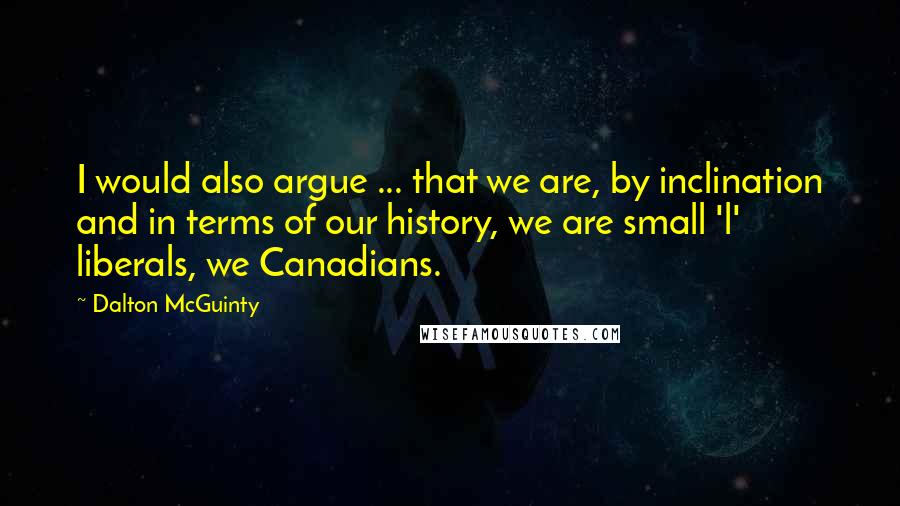 Dalton McGuinty Quotes: I would also argue ... that we are, by inclination and in terms of our history, we are small 'l' liberals, we Canadians.