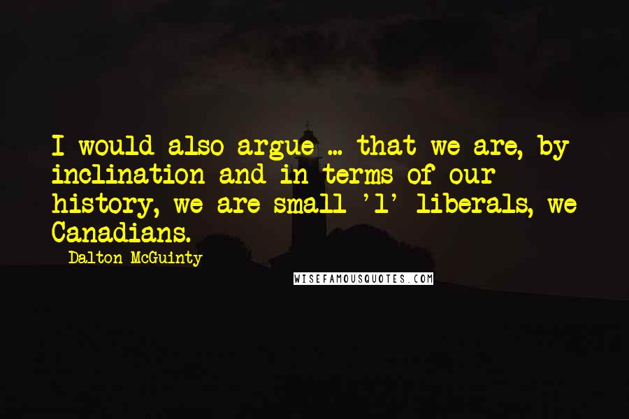 Dalton McGuinty Quotes: I would also argue ... that we are, by inclination and in terms of our history, we are small 'l' liberals, we Canadians.