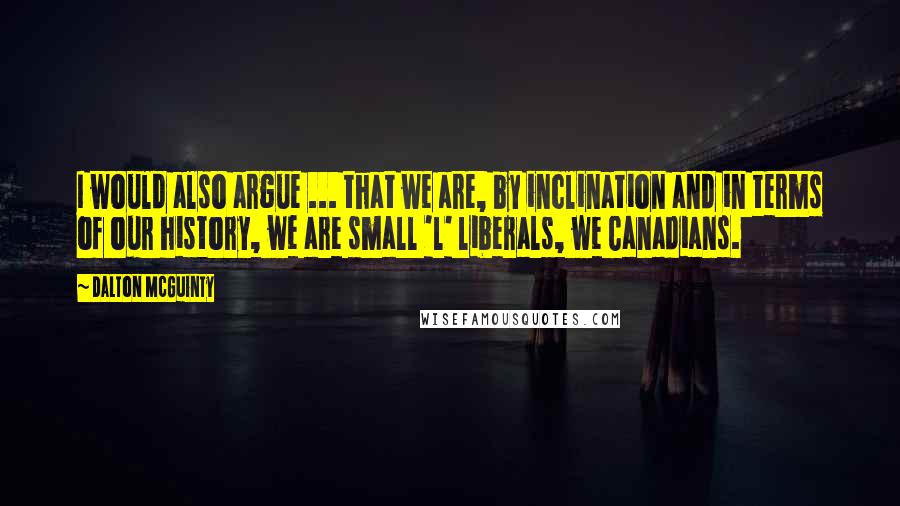 Dalton McGuinty Quotes: I would also argue ... that we are, by inclination and in terms of our history, we are small 'l' liberals, we Canadians.