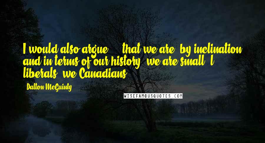 Dalton McGuinty Quotes: I would also argue ... that we are, by inclination and in terms of our history, we are small 'l' liberals, we Canadians.